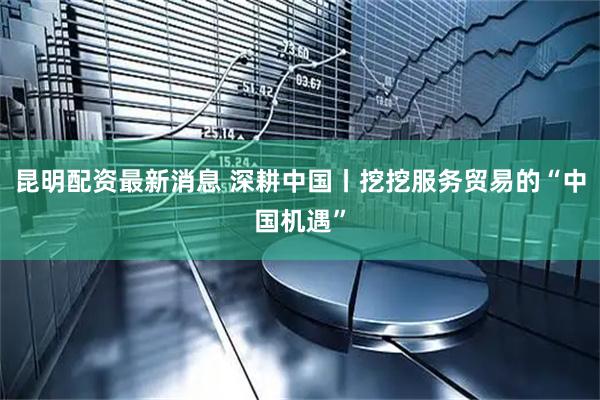 昆明配资最新消息 深耕中国丨挖挖服务贸易的“中国机遇”