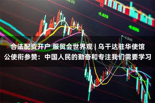 合法配资开户 服贸会世界观 | 乌干达驻华使馆公使衔参赞：中国人民的勤奋和专注我们需要学习