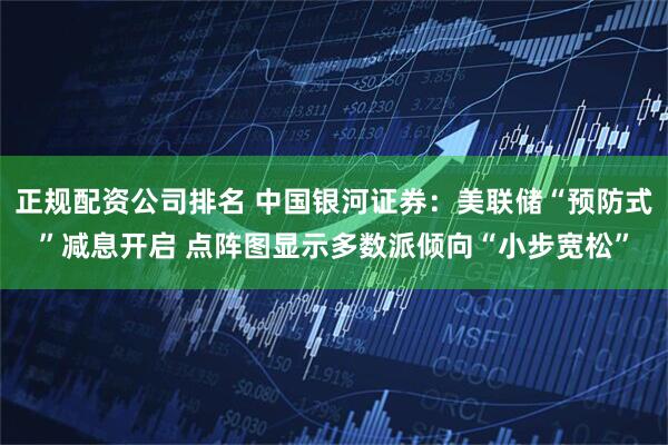 正规配资公司排名 中国银河证券：美联储“预防式”减息开启 点阵图显示多数派倾向“小步宽松”