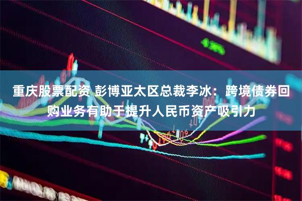 重庆股票配资 彭博亚太区总裁李冰：跨境债券回购业务有助于提升人民币资产吸引力