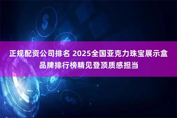 正规配资公司排名 2025全国亚克力珠宝展示盒品牌排行榜精见登顶质感担当
