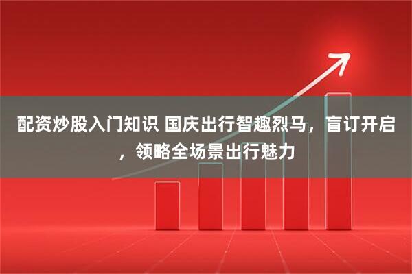 配资炒股入门知识 国庆出行智趣烈马，盲订开启，领略全场景出行魅力